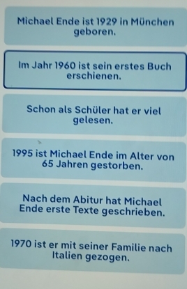 Michael Ende ist 1929 in München 
geboren. 
Im Jahr 1960 ist sein erstes Buch 
erschienen. 
Schon als Schüler hat er viel 
gelesen.
1995 ist Michael Ende im Alter von
65 Jahren gestorben. 
Nach dem Abitur hat Michael 
Ende erste Texte geschrieben.
1970 ist er mit seiner Familie nach 
Italien gezogen.