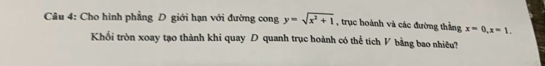 Cho hình phẳng D giới hạn với đường cong y=sqrt(x^2+1) , trục hoành và các đường thằng x=0, x=1. 
Khối tròn xoay tạo thành khi quay D quanh trục hoành có thể tích V bằng bao nhiêu?