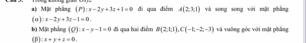 Ông gián Cxyz
a) Mặt phẳng (P): x-2y+3z+1=0 đi qua điểm A(2;3;1) và song song với mặt phăng 
(α): x-2y+3z-1=0. 
b) Mặt phẳng (Q): x-y-1=0 đi qua hai điểm B(2;1;1), C(-1;-2;-3) và vuông góc với mặt phẳng 
(β): x+y+z=0.