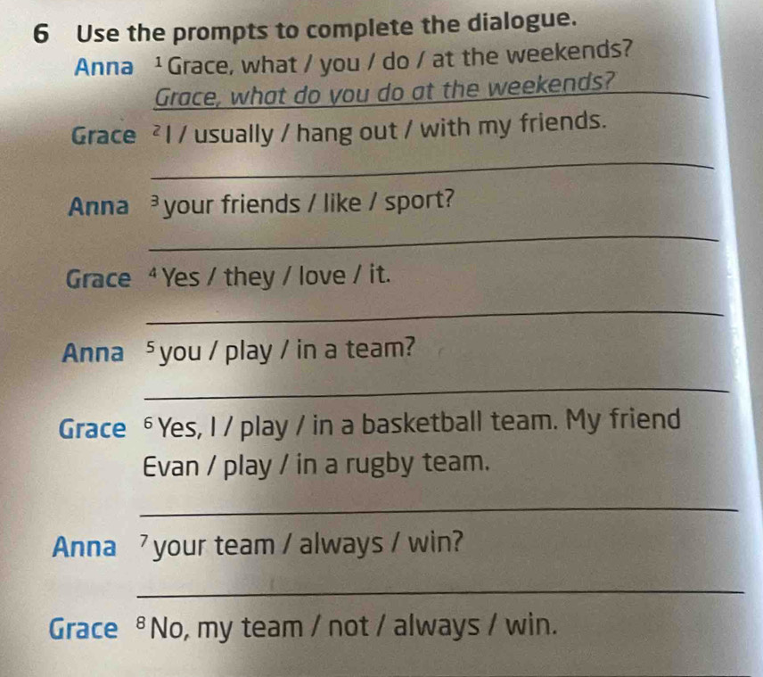 Use the prompts to complete the dialogue. 
Anna ¹ Grace, what / you / do / at the weekends? 
Grace, what do you do at the weekends? 
_ 
Grace ² l / usually / hang out / with my friends. 
_ 
Anna^3 your friends / like / sport? 
_ 
Grace 4 Yes / they / love / it. 
_ 
Anna^5 you / play / in a team? 
_ 
Grace 6 Yes, I / play / in a basketball team. My friend 
Evan / play / in a rugby team. 
_ 
Anna 7 your team / always / win? 
_ 
Grace 8 No, my team / not / always / win.