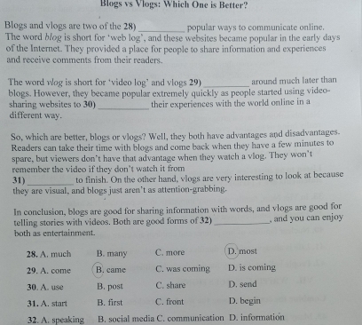 Blogs vs Vlogs: Which One is Better?
Blogs and vlogs are two of the 28)_ popular ways to communicate online.
The word blog is short for ‘web log’, and these websites became popular in the early days
of the Internet. They provided a place for people to share information and experiences
and receive comments from their readers.
The word vlog is short for ‘video log’ and vlogs 291 _around much later than
blogs. However, they became popular extremely quickly as people started using video-
sharing websites to 30)_ their experiences with the world online in a
different way.
So, which are better, blogs or vlogs? Well, they both have advantages and disadvantages.
Readers can take their time with blogs and come back when they have a few minutes to
spare, but viewers don’t have that advantage when they watch a vlog. They won't
remember the video if they don't watch it from
31)_ to finish. On the other hand, vlogs are very interesting to look at because
they are visual, and blogs just aren’t as attention-grabbing.
In conclusion, blogs are good for sharing information with words, and vlogs are good for
telling stories with videos. Both are good forms of 32) _, and you can enjoy 
both as entertainment.
28, A. much B. many C. more D. most
29. A. come B. came C. was coming D. is coming
30. A. use B. post C. share D. send
31. A. start B. first C. front D. begin
32. A. speaking B. social media C. communication D. information