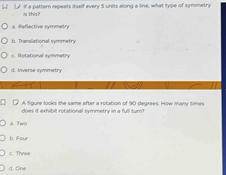 If a pattern repeats itself every 5 units along a line, what type of symmetry
is this?
a. Reflective symmetry
b. Translational symmetry
c. Rotational symmetry
d. Inverse symmetry
A figure looks the same after a rotation of 90 degrees. How many times
does it exhibit rotational symmetry in a full turn?
a. Two
b. Four
c. Three
d. One