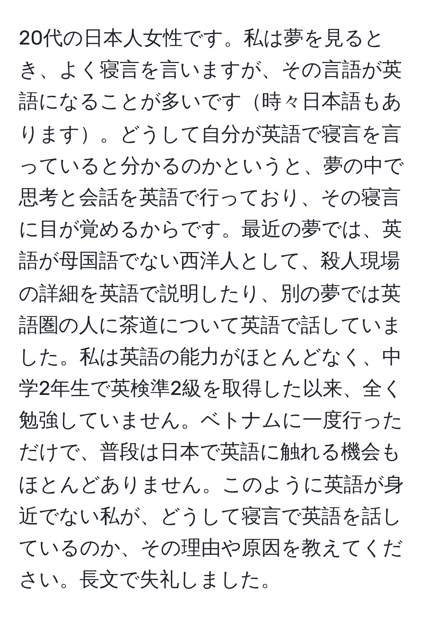 20代の日本人女性です。私は夢を見るとき、よく寝言を言いますが、その言語が英語になることが多いです時々日本語もあります。どうして自分が英語で寝言を言っていると分かるのかというと、夢の中で思考と会話を英語で行っており、その寝言に目が覚めるからです。最近の夢では、英語が母国語でない西洋人として、殺人現場の詳細を英語で説明したり、別の夢では英語圏の人に茶道について英語で話していました。私は英語の能力がほとんどなく、中学2年生で英検準2級を取得した以来、全く勉強していません。ベトナムに一度行っただけで、普段は日本で英語に触れる機会もほとんどありません。このように英語が身近でない私が、どうして寝言で英語を話しているのか、その理由や原因を教えてください。長文で失礼しました。