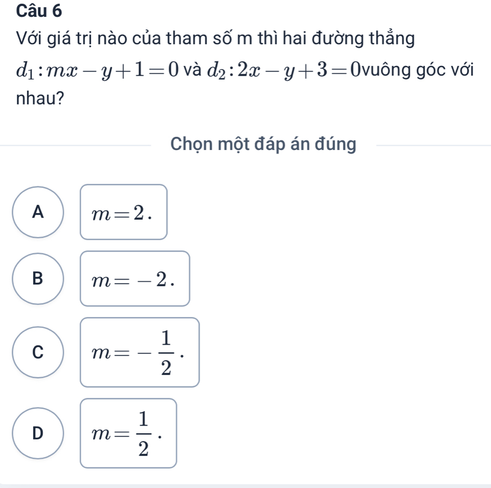 Với giá trị nào của tham số m thì hai đường thẳng
d_1:mx-y+1=0 và d_2:2x-y+3=0 vuông góc với
nhau?
Chọn một đáp án đúng
A m=2.
B m=-2.
C m=- 1/2 .
D m= 1/2 .