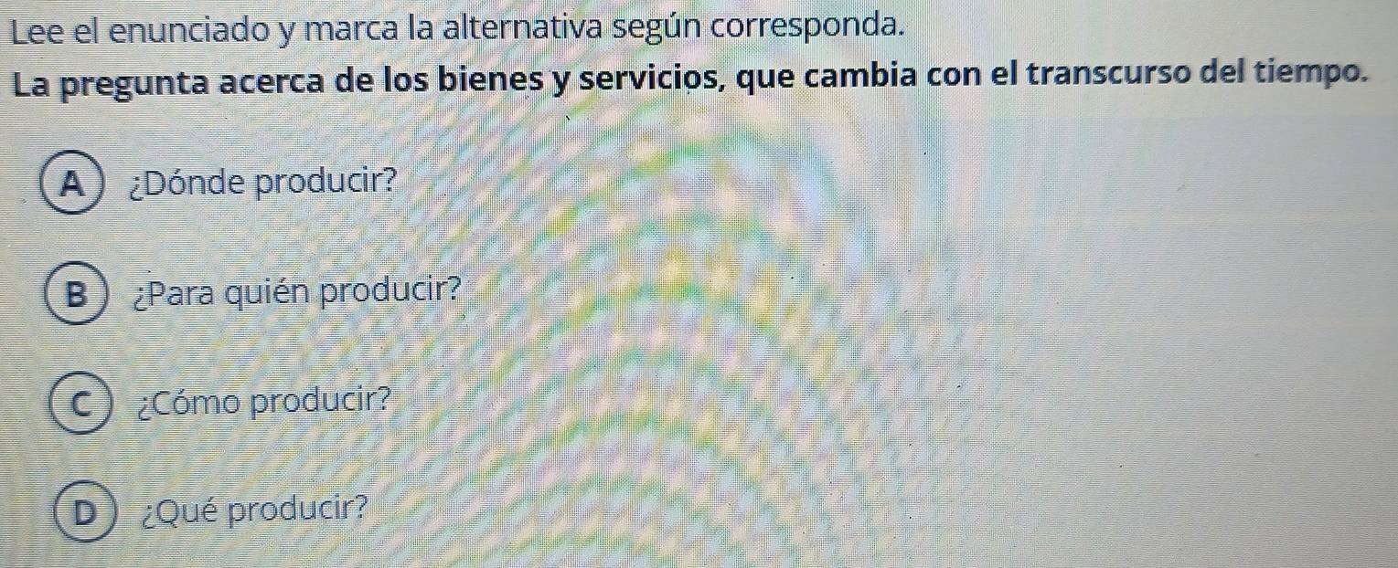 Lee el enunciado y marca la alternativa según corresponda.
La pregunta acerca de los bienes y servicios, que cambia con el transcurso del tiempo.
A) ¿Dónde producir?
B ¿Para quién producir?
C) ¿Cómo producir?
D) ¿Qué producir?