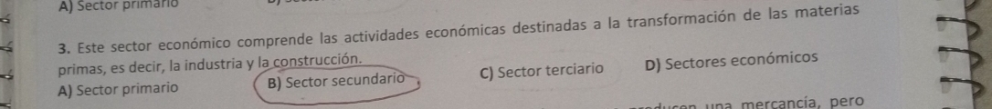 Sector primario
3. Este sector económico comprende las actividades económicas destinadas a la transformación de las materias
primas, es decir, la industria y la construcción.
A) Sector primario B) Sector secundario C) Sector terciario D) Sectores económicos
n una mercancía, pero