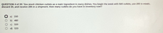 of 20: You stock chicken cutlets as a main ingredient in many dishes. You begin the week with 500 cutlets, use 200 in meals.
discard 29, and receive 200 in a shipment. How many cutlets do you have in inventory now?
a) 200
b) 480
c) 500
d) 520