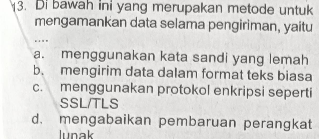 Di bawah ini yang merupakan metode untuk
mengamankan data selama pengiriman, yaitu
.-..
a. menggunakan kata sandi yang lemah
b. mengirim data dalam format teks biasa
c. menggunakan protokol enkripsi seperti
SSL/TLS
d. mengabaikan pembaruan perangkat
lunak