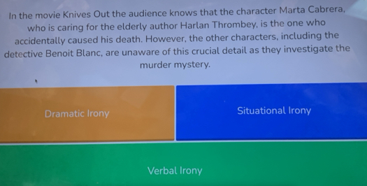 In the movie Knives Out the audience knows that the character Marta Cabrera,
who is caring for the elderly author Harlan Thrombey, is the one who
accidentally caused his death. However, the other characters, including the
detective Benoit Blanc, are unaware of this crucial detail as they investigate the
murder mystery.
Dramatic Irony Situational Irony
Verbal Irony