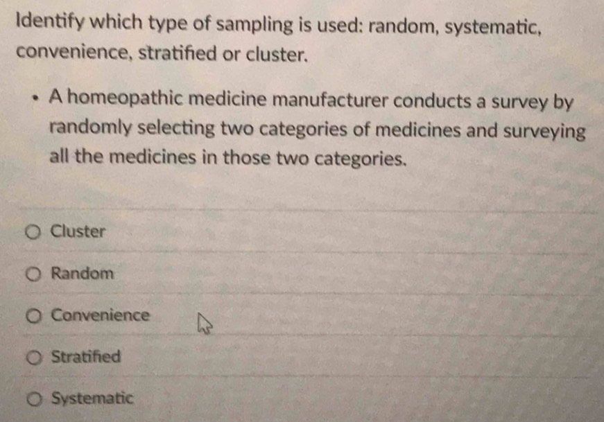 Identify which type of sampling is used: random, systematic,
convenience, stratified or cluster.
A homeopathic medicine manufacturer conducts a survey by
randomly selecting two categories of medicines and surveying
all the medicines in those two categories.
Cluster
Random
Convenience
Stratified
Systematic