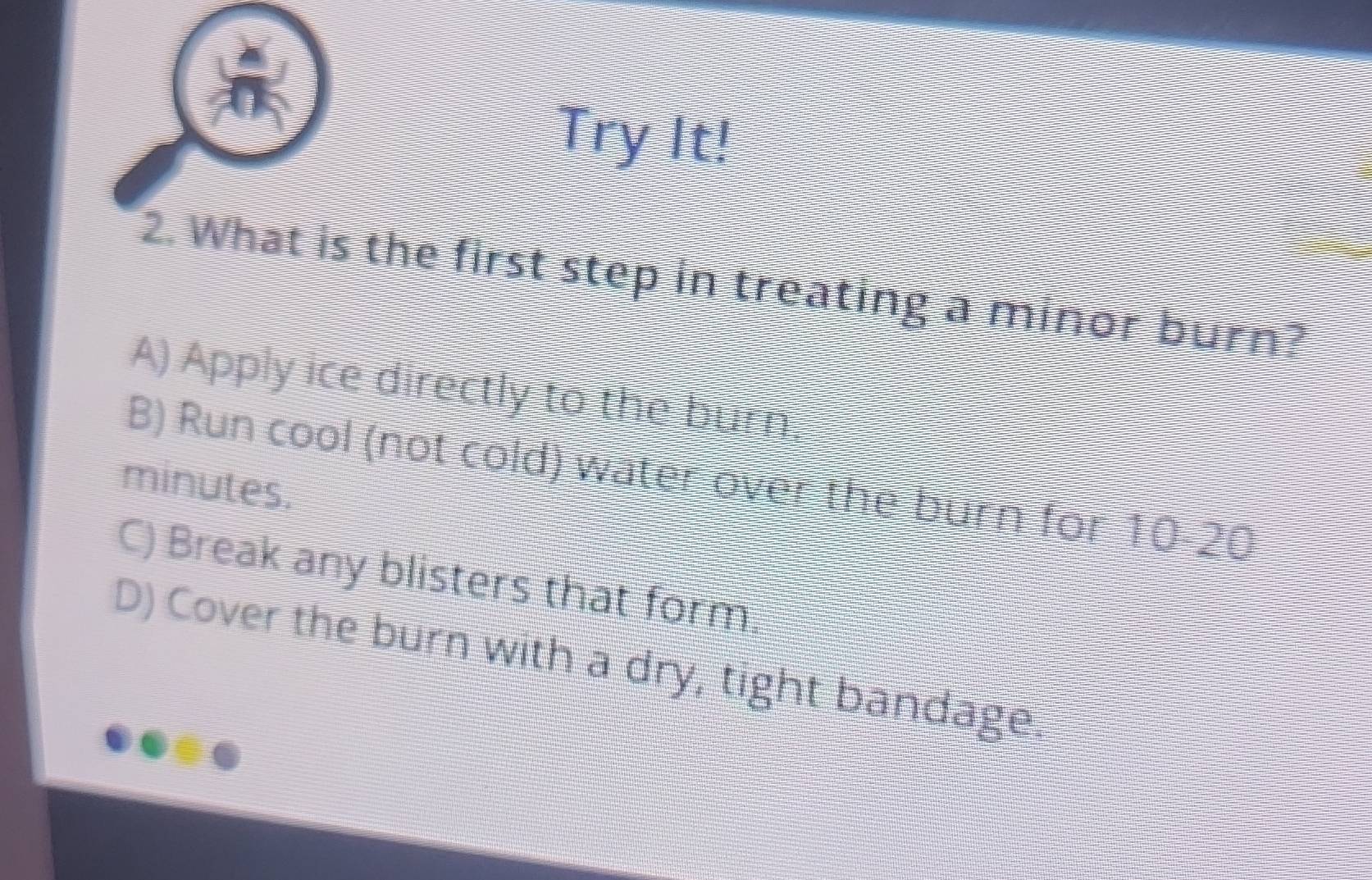 Try It!
2. What is the first step in treating a minor burn?
A) Apply ice directly to the burn,
B) Run cool (not cold) water over the burn for 10-20
minutes.
C) Break any blisters that form.
D) Cover the burn with a dry, tight bandage.