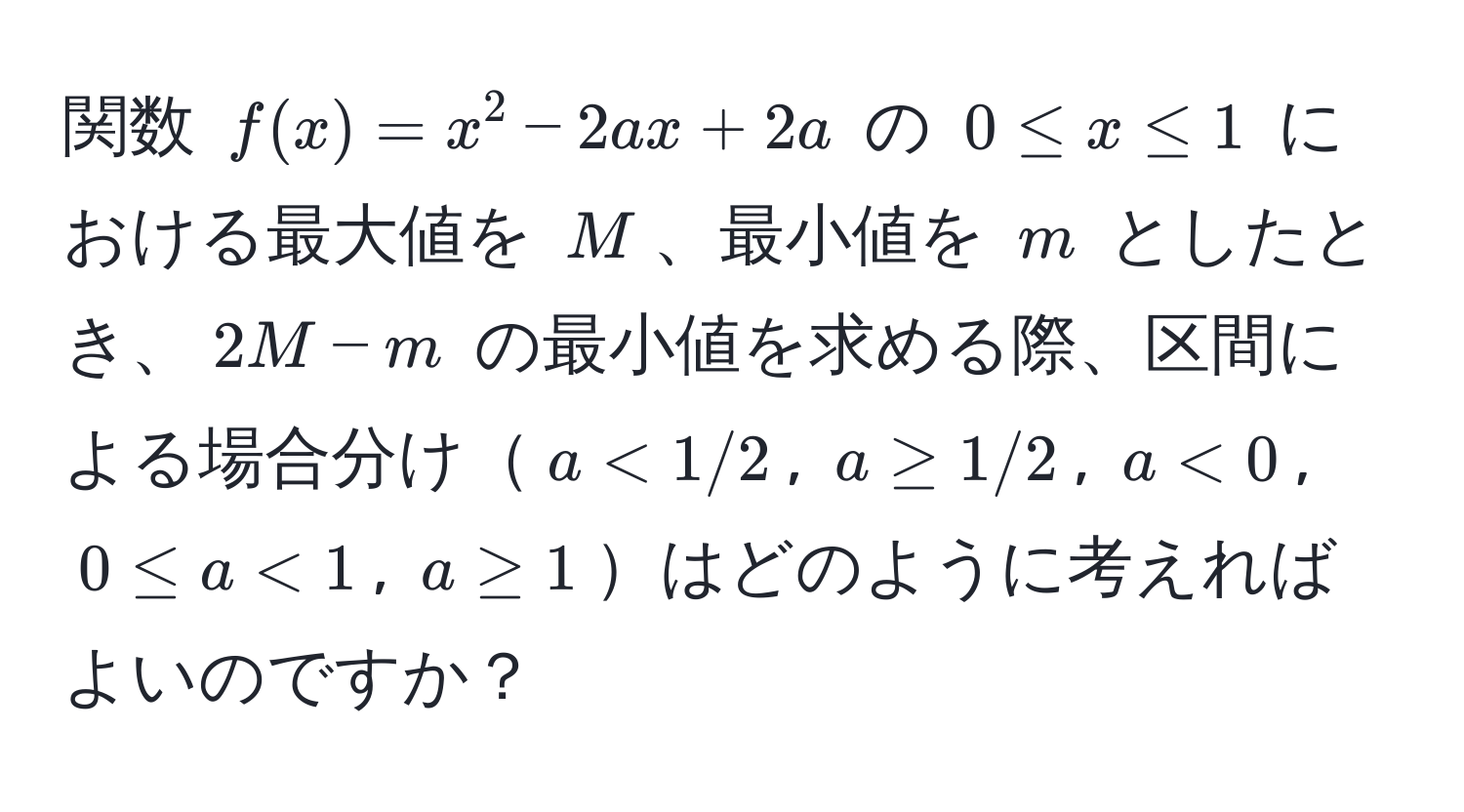 関数 $f(x)=x^2 - 2ax + 2a$ の $0 ≤ x ≤ 1$ における最大値を $M$、最小値を $m$ としたとき、$2M - m$ の最小値を求める際、区間による場合分け$a < 1/2$, $a ≥ 1/2$, $a < 0$, $0 ≤ a < 1$, $a ≥ 1$はどのように考えればよいのですか？