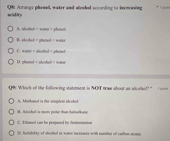 Arrange phenol, water and alcohol according to increasing 1 poin
acidity
A. alcohol < water < phenol
 B. alcohol < phenol < water
 C. water < alcohol < phenol
 D. phenol < alcohol < water
Q9: Which of the following statement is NOT true about an alcohol? * 1 point
 A. Methanol is the simplest alcohol
B. Alcohol is more polar than haloalkane
C. Ethanol can be prepared by fermentation
D. Solubility of alcohol in water increases with number of carbon atoms