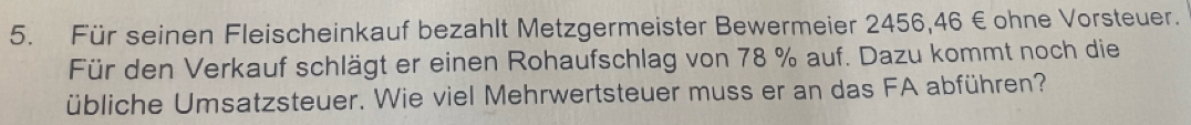 Für seinen Fleischeinkauf bezahlt Metzgermeister Bewermeier 2456,46 € ohne Vorsteuer. 
Für den Verkauf schlägt er einen Rohaufschlag von 78 % auf. Dazu kommt noch die 
übliche Umsatzsteuer. Wie viel Mehrwertsteuer muss er an das FA abführen?