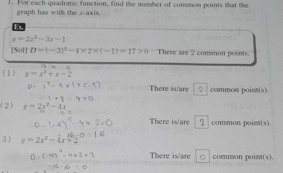 For each quadratic function, find the number of common points that the 
graph has with the x-axis. 
Ex.
y=2x^2-3x-1
[Sol] D=(-3)^2-4* 2* (-1)=17>0 There are 2 common points. 
(1) y=x^2+x-2
There is/are common point(s). 
(2) y=2x^2-4x
There is/are common point(s). 
3 y=2x^2-4x+2
There is/are common point(s).