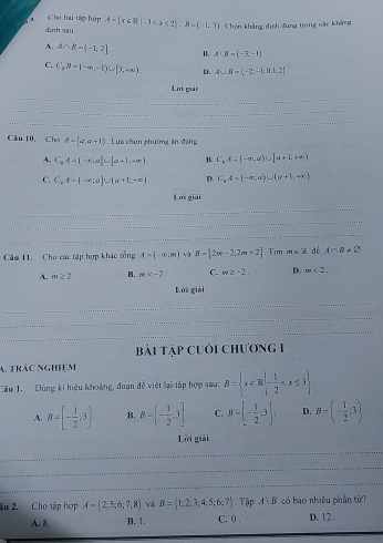 Cho hai tàp hợp A= x∈ R|-3 . Chọn khẳng định đùng trong các khẳng
dịnh sau:
A. A∩ B=(-1,2]. B. A:B=(-3,-1)
C. C_1B=(-∈fty ,-1)∪ [1,+∈fty ) D. A∪ B=(-2;-1; t,1,2
_
Lời gii
_
_
Câu 10, Cho A=|a,a+1|. Lựa chún phường án đēng
A. C_3A=(-∈fty ,a]∪ [a+1,+∈fty ) B. C_k,A=(-∈fty ,a)∪ [a+1,+∈fty )
C. C_2A-(-∈fty ,a)∪ (a+b,+∈fty ). D. C_1A=(-∈fty ,a)∪ (a+1,+∈fty ).
Lời giải
_
_
_
Cầm 11. Cho các tập hợp khác rỗng A= -∈fty ,an và R=[2π -2,2π +2]. Tim m∈ R dé A∩ B!= varnothing
A. m≥ 2. B. m C. m≥ -2. D. m<2.
Lời giải
_
_
_
bài tập cuới chương 1
A. trác nghiệm
Câu 1. Dùng ki hiệu khoảng, đoạn đễ viết lại tập hợp sau: B= x∈ R|- 1/2 
A. B=[- 1/2 ,3) B. B=(- 1/2 ,3] C. 8-[- 1/2 ;3]. D. B=(- 1/2 ;3).
Lời giải
_
_
_
âu 2. Cho tập hợp A=(2;5;6;7;8) và B= 1,2;3;4;5;6;7.Tập A∪ B có bao nhiêu phần từ?
A. 8. B. 1. C. 0 . D. 12