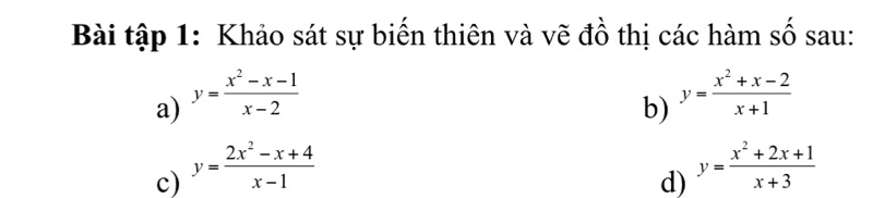 Bài tập 1: Khảo sát sự biến thiên và vẽ đồ thị các hàm số sau: 
a) y= (x^2-x-1)/x-2 
b) y= (x^2+x-2)/x+1 
c) y= (2x^2-x+4)/x-1  y= (x^2+2x+1)/x+3 
d)