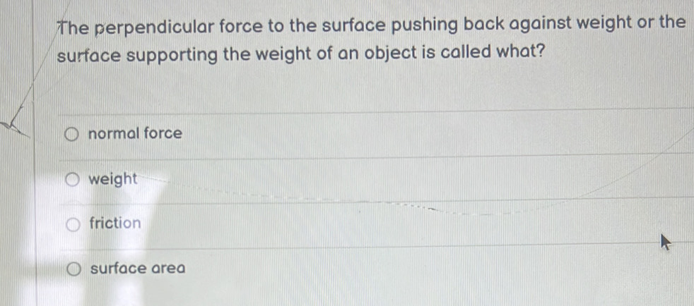 The perpendicular force to the surface pushing back against weight or the
surface supporting the weight of an object is called what?
normal force
weight
friction
surface area