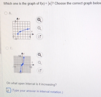 Which one is the graph of f(x)=|x| ? Choose the correct graph belo
A.
E.
On what open interval is it increasing?
(Type your answer in interval notation.)