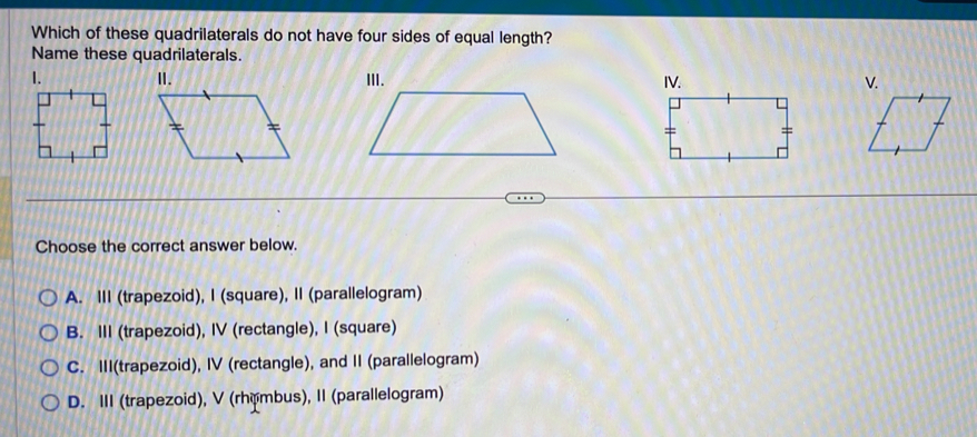 Which of these quadrilaterals do not have four sides of equal length?
Name these quadrilaterals.
1. 
Choose the correct answer below.
A. III (trapezoid), I (square), II (parallelogram)
B. III (trapezoid), IV (rectangle), I (square)
C. III(trapezoid), IV (rectangle), and II (parallelogram)
D. III (trapezoid), V (rhémbus), II (parallelogram)