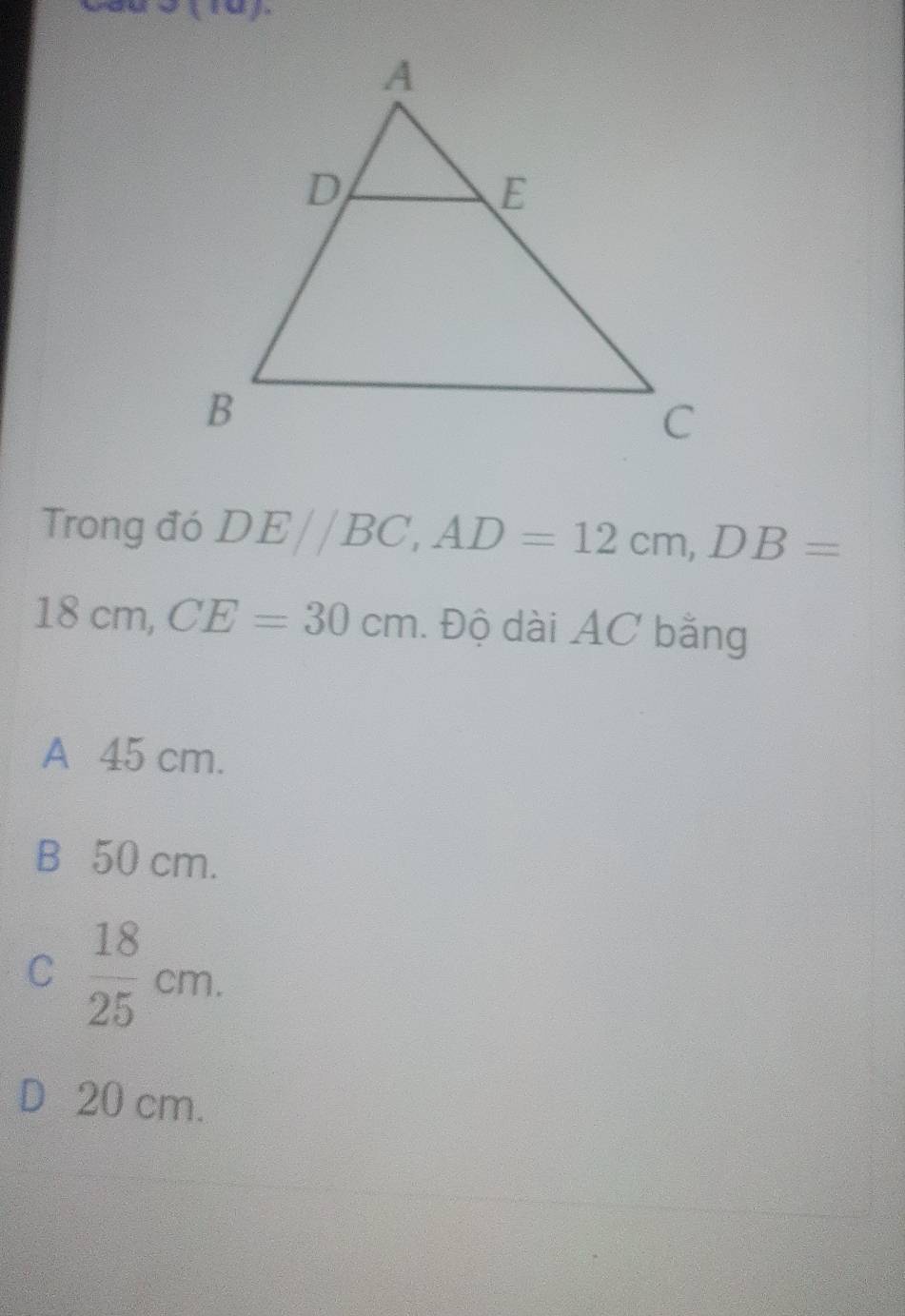 Trong đó DE//BC, AD=12cm, DB=
18cm, CE=30cm. Độ dài AC bằng
A 45 cm.
B 50 cm.
C  18/25 cm.
D 20 cm.