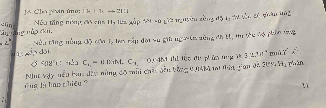 Cho phản ứng: H_2+I_2to 2HI
cūn - Nếu tăng nồng độ của H_2 lên gấp đôi và giữ nguyên nồng độ I_2 thì tốc độ phản ứng 
lâu?ăng gấp đôi. 
- Nếu tăng nồng độ của I_2 lên gấp đôi và giữ nguyên nồng độ H_2 thì tốc độ phản ứng 
ăng gấp đôi. 
Ở 508°C , nếu C_I_2=0,05M, C_H_2=0,04M thì tốc độ phản ứng là 3,2.10^(-4).mol.1^(-1).s^(-1). 
Như vậy nếu ban đầu nồng độ mỗi chất đều bằng 0,04M thì thời gian để 50% H_2 phàn 
ng là bao nhiêu ? 
11 
1(