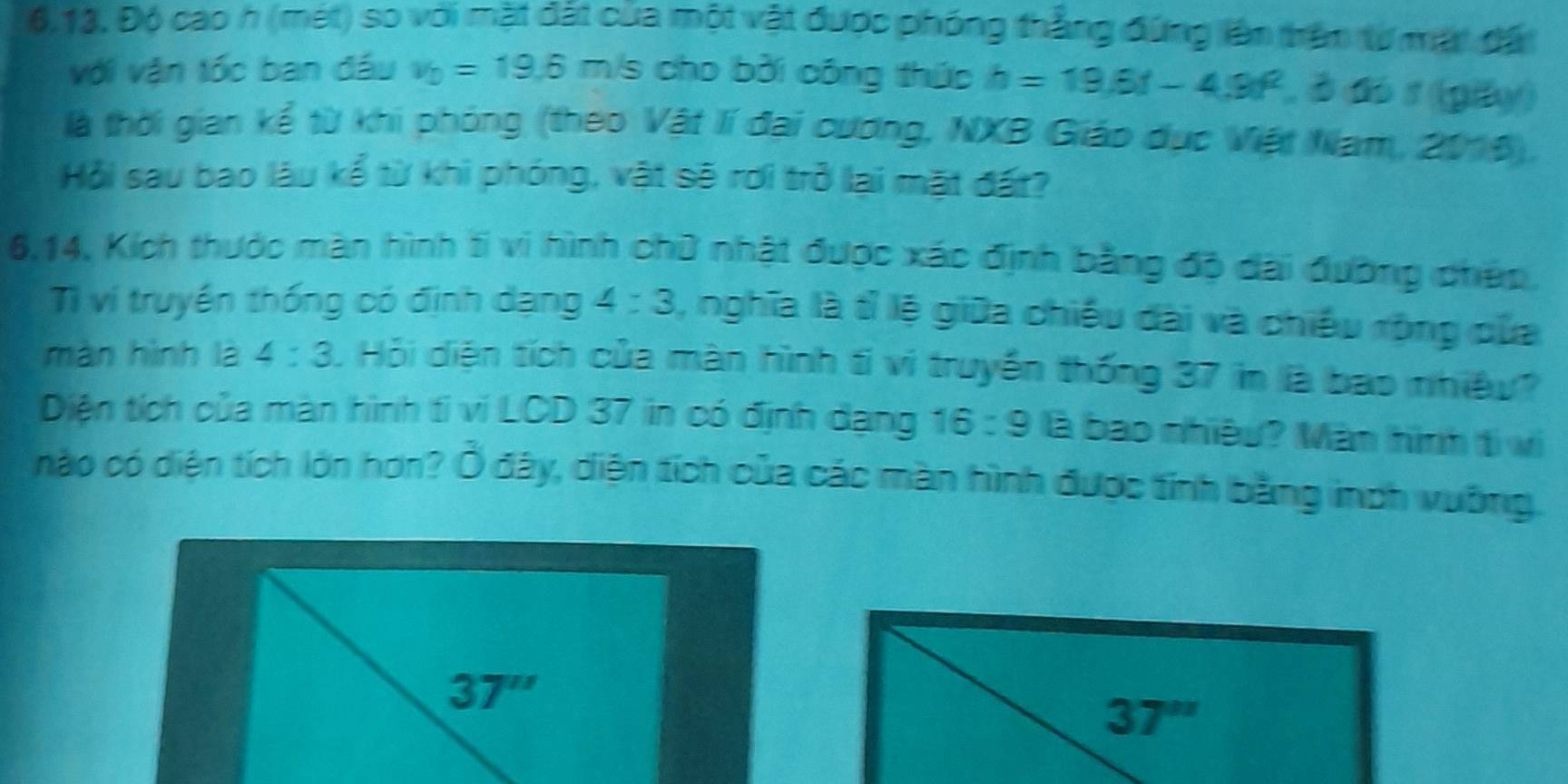Độ cao h (mét) so với mặt đất của một vật được phóng thắng đứng lên trên từ mặt đặi 
với vận tốc ban đầu v_b=19.6 m/s cho bởi cóng thứp h=19.6t-4.9t^2 , ở đo 1 (giy) 
là thời gian kể từ khi phóng (theo Vật lí đại cương, NXB Giáo dục Việt Nam, 2016). 
Hỏi sau bao làu kể từ khi phóng, vật sẽ rơi trở lại mặt đất?
6, 14, Kích thước màn hình tí vi hình chữ nhật được xác định bằng độ dài đường chép, 
Tì ví truyền thống có định dạng 4:3 , nghĩa là tỉ lệ giữa chiếu dài và chiếu rộng của 
màn hình là 4:3. Hỏi diện tích của màn hình ti vì truyền thống 37 in là bao nhiệy? 
Diện tích của màn hình ti vi LCD 37 in có định dạng 16:9 là bao nhiệu? Màn hình ti vi 
nào có diện tích lớn hơn? Ổ đây, diện tích của các màn hình được tính bằng inch vuờng.
37''
37''