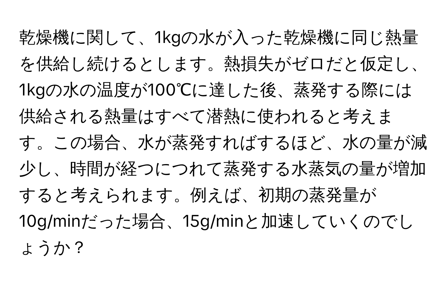 乾燥機に関して、1kgの水が入った乾燥機に同じ熱量を供給し続けるとします。熱損失がゼロだと仮定し、1kgの水の温度が100℃に達した後、蒸発する際には供給される熱量はすべて潜熱に使われると考えます。この場合、水が蒸発すればするほど、水の量が減少し、時間が経つにつれて蒸発する水蒸気の量が増加すると考えられます。例えば、初期の蒸発量が10g/minだった場合、15g/minと加速していくのでしょうか？