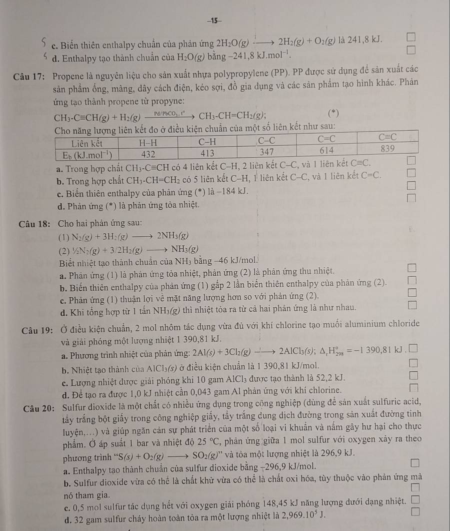 15-
c. Biến thiên enthalpy chuẩn của phản ứng 2H_2O(g)to 2H_2(g)+O_2(g) là 241,8 kJ.
d. Enthalpy tạo thành chuẩn của H_2O(g)bing-241,8kJ.mol^(-1).
Câu 17: Propene là nguyên liệu cho sản xuất nhựa polypropylene (PP). PP được sử dụng để sản xuất các
sản phẩm ống, màng, dây cách điện, kéo sợi, đồ gia dụng và các sản phẩm tạo hình khác. Phản
ứng tạo thành propene từ propyne:
CH_3-Cequiv CH(g)+H_2(g)xrightarrow Pd/PbCO_3.t°CH_3-CH=CH_2(g);
(*)
ố liên kết như sau:
a. Trong hợp chất CH_3-Cequiv CH có 4 liên kết C-H, 2 liên kết C-C , và 1 liê
b. Trong hợp chất CH_3-CH=CH_2 có 5 liên kết C-H, , 1 liên kết C-C , và 1 liên kết C=C.
c. Biến thiên enthalpy của phản ứng (*) là −184 kJ.
d. Phản ứng (*) là phản ứng tòa nhiệt.
Câu 18: Cho hai phản ứng sau:
(1) N_2(g)+3H_2(g)to 2NH_3(g)
(2) 1/2N_2(g)+3/2H_2(g)to NH_3(g)
Biết nhiệt tạo thành chuẩn của NH₃ bằng −46 kJ/mol.
a. Phản ứng (1) là phản ứng tỏa nhiệt, phản ứng (2) là phản ứng thu nhiệt.
b. Biến thiên enthalpy của phản ứng (1) gấp 2 lần biến thiên enthalpy của phản ứng (2).
c. Phản ứng (1) thuận lợi về mặt năng lượng hơn so với phản ứng (2).
d. Khi tổng hợp từ 1 tấn NH_3(g) thì nhiệt tỏa ra từ cả hai phản ứng là như nhau.
Câu 19: Ở điều kiện chuẩn, 2 mol nhôm tác dụng vừa đủ với khí chlorine tạo muối aluminium chloride
và giải phóng một lượng nhiệt 1 390,81 kJ.
a. Phương trình nhiệt của phản ứng: 2Al(s)+3Cl_2(g)to 2AlCl_3(s);△ _rH_(298)°=-1390,81kJ.□
b. Nhiệt tạo thành của AlCl₃(s) ở điều kiện chuẩn là 1 390,81 kJ/mol.
c. Lượng nhiệt dược giải phóng khi 10 gam AlCl₃ được tạo thành là 52,2 kJ.
d. Để tạo ra được 1,0 kJ nhiệt cần 0,043 gam Al phản ứng với khí chlorine.
Câu 20: Sulfur dioxide là một chất có nhiều ứng dụng trong cộng nghiệp (dùng để sản xuất sulfuric acid,
tấy trắng bột giấy trong công nghiệp giấy, tầy trắng dung dịch đường trong sản xuất đường tinh
luyện,...) và giúp ngăn cản sự phát triển của một số loại vi khuẩn và nấm gây hư hại cho thực
phẩm. Ở áp suất 1 bar và nhiệt độ 25°C 2, phản ứng giữa 1 mol sulfur với oxygen xảy ra theo
phương trình “ S(s)+O_2(g)to SO_2(g)'prime  và tỏa một lượng nhiệt là 296,9 kJ.
a. Enthalpy tạo thành chuẩn của sulfur dioxide bằng −296,9 kJ/mol.
b. Sulfur dioxide vừa có thể là chất khử vừa có thể là chất oxi hóa, tùy thuộc vào phản ứng mà
∴ △ A,45°
nó tham gia.
c. 0,5 mol sulfur tác dụng hết với oxygen giải phóng 148,45 kJ năng lượng dưới dạng nhiệt. □
d. 32 gam sulfur cháy hoàn toàn tỏa ra một lượng nhiệt là 2,969.10^5J.
□