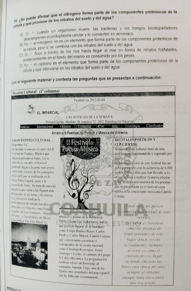 ¿Se puede afirmar que el nitrógeno forma parte de los componentes proteinicos de la
célula y que proviene de los nitratos del suelo y del agua?
A) Si - cuando un organismo muere, las bacterias y los hongos biodegradadores
descomponen el protoplasma celular y lo convierten en amoniaco.
B) No= el nitrógeno no es un elemento que forma parte de los componentes proteínicos de
la célula, pero si se combina con los nitratos del suelo y del agua
C) Si fluye a través de los rios hasta llegar al mar en forma de nitratos fosfatados.
posteriormente en el fondo del mismo es consumido por los peces.
D) N. el carbono es el elemento que forma parte de los componentes proteínicos de la
célula y que interviene en los nitratos del suelo y del agua
Lee el siguiente material y contesta las preguntas que se presentan a continuación:
Sección Cultural (1^x columna)
Fundado en 2012-01-04
EL IMPARCIAL
LAS NOTÍCIAS DE LA SEMANA
Primera época -Módulo 18, reactivo 72- 2012 Distribución Nacional
Noticias Internacional Opinión Economa'' Cine'' Arte Tecnología Clasificado
Arranca II Festival de Poosia y Música de Almeria.
GRAN EVENTO CULTURAL REcitales poéticos y
Reportero A.C. II Festivalae CONCIERTOS.
Se ha dado a conocer el cartel de! II oesia Música Sera un testival cultural lleno de arte,
Festival de Poesía y Música que  amp ia mente recomendado y esperado por 
nicia el próximo el lunes. En la machos.
edición de este año, el festival La primera edición de este festival fue un
pretende llegar a la gente más joven. óxitó paes contó con la asistencia de 6.000
obe odo a través de los conciertos espectadores cifras que han llevado a los
en la calle que se realizarán en la organizadores a realizar la nueva edición
Plaza Pablo Cazard, junto a la  2012. Esta es una muestra de los poemas
z
Escuela de Artes. Se trata de una cita que se presenarán en el festival cuva
alractiva que reúne a las figuras más auoa es la concursante mexicana Camila
destacadas de las letras y la música. Corpus;
Los conciertos tendrán la
participación de artistas nacidos e  mor mo, m querer
alncados en Almería como Francl
Aguilar de Los Summers, Antonio Los encuentros lendrún lugar entre  omo l a eno r mdad de es  
Alvarez, y David Baley de Moon arbotes:
músicos y poetas en la Biblioteca
na   Pública Francisco Villaesnesa, por la E S TA Cur es frondoso
que pasarán figuras de la literatura  o m o las plantas de 
como Felipe Benítez Reyes, Carlos  hojas perennes de est 
Pardo o Carlos Marzal, Camila Corpus,
que conversarán con músicos lugar donde resido 
consagrados de la escena nacional   ulmente.  Sempre
como Christian Rosevigne, Josele l er t e es comó el 
Santiago o Lichis, el cantante del grupo   coltoido     t  ug 
la Cabra Mecánica. La programación
también ofrece un homenaje al en donde emáñán las
cantautor Antonio Vega, una de las flores esta epoca del año.
figuras más respetadas del pop español   smpr e  t u nso e 
que ha fallecido recientemente  aunque muy dura p ar 
nuest  a wnon.
MODULO