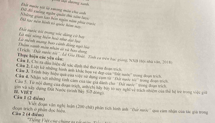 đ ạ i dương xanh. 
Đất nước tôi là xương máu cha anh 
Đã đổ xuống ngăn quân thù xâm lược 
Những gian lao bốn ngàn năm phia trước 
Đã tạc nên hình tổ quốc hóm nay. 
Đất nước tôi trong vớc dáng cờ bay 
Là núi sông hiền hoà như dài lụa 
Là mênh mang bao cánh đồng ngô lúa 
Thắm xanh màu nhân ái và bao dung 
(Trích ''Đất nước tôi'', Lê Gia Hoài, Tình ca trên bục giáng, NXB Hội nhà văn, 2018) 
Thực hiện các yêu cầu: 
Câu 1. Chi ra dấu hiệu đề xác định thể thơ của đoạn trích. 
Câu 2. Liệt kê những hình ảnh khắc họa vẻ đẹp của 'Đất nước” trong đoạn trích. 
Câu 3. Trình bày hiệu quả của việc sử dụng cụm từ “Đát nước tối” trong đoạn trích. 
Câu 4. Nhận xét những tình cảm của tác giả dành cho 'Đất nước'' trong đoạn trích. 
Câu 5. Từ nội dung của đoạn trích, anh/chị hãy bảy tó suy nghĩ về trách nhiệm của thế hệ trẻ trong việc giữ 
gìn và xây dựng Đất Nước (trình bảy 5-7 dòng). 
II. VIÉT 
Câu 1 (2 điểm) 
đoạn trích ở phần đọc hiều. Viết đoạn văn nghị luận (200 chữ) phân tích hình ảnh 'Đất nước' qua cảm nhận của tác giả trong 
Câu 2 (4 điểm) 
''Tiếng Việt của chúng ta rất giàu Ti ế