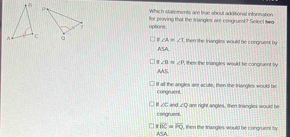 Which statements are true about additional information
for proving that the triangles are congruent? Select two
options .
∠ A≌ ∠ T
, then the triangles would be congruent by
ASA.
If ∠ B≌ ∠ P , then the triangles would be congruent by
AAS.
If all the angles are acute, then the triangles would be
congruent.
If ∠ C and ∠ Q are right angles, then triangles would be
congruent.
If overline BC≌ overline PQ , then the triangles would be congruent by
ASA.