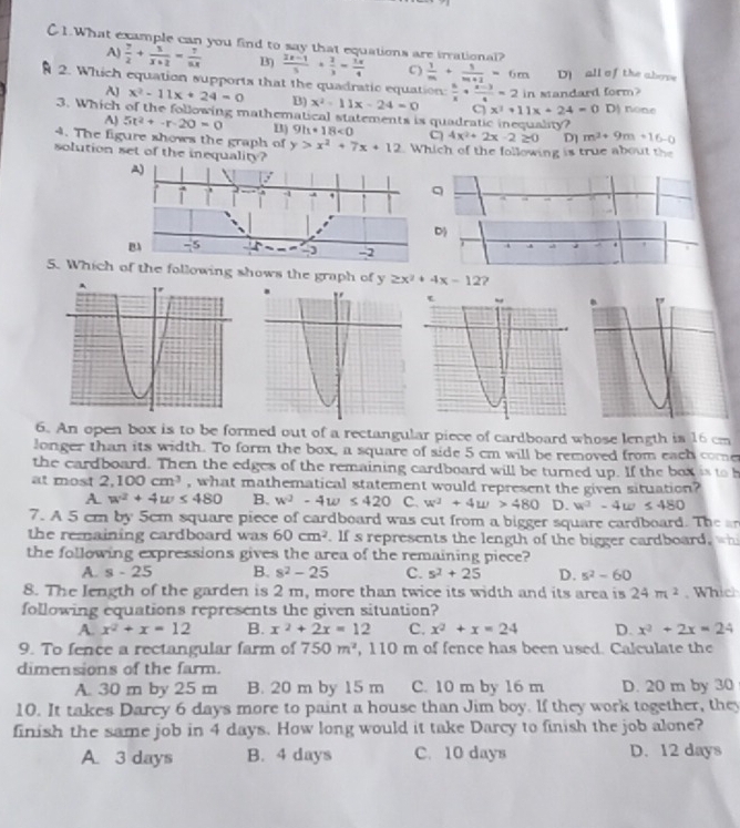 C1.What example can you find to say that equations are irrational?
A)  7/2 + 5/x+2 = 7/5x  B3  (2x-1)/5 + 2/3 - 1x/4  C)  1/m + 1/m+1 =6m Dall of the above
2. Which equation supports that the quadratic equation:  a/x + (a-3)/4 =2 in sandard form?
AJ x^2-11x+24=0 B) x^2-11x-24=0 C x^2+11x+24=0 D) none
3. Which of the following mathematical statements is quadratic inequality?
A) 5t^2+-r-20=0 B) 9h+18<0</tex> C
4. The figure shows the graph of y>x^2+7x+12 4x^2+2x-2≥ 0 D] m^2+9m+16-0
solution set of the inequality?  Which of the following is true about the
A)
/
T , , -1 , q
D
B -5 、- 5 -2
A    4
5. Which of the following shows the graph of y≥ x^2+4x-12 7
6. An open box is to be formed out of a rectangular piece of cardboard whose length is 16 cm
longer than its width. To form the box, a square of side 5 cm will be removed from each come
the cardboard. Then the edges of the remaining cardboard will be turned up. If the box is to b
at most 2,100cm^3 , what mathematical statement would represent the given situation?
A. w^2+4w≤ 480 B. w^2-4w≤ 420 C. w^3+4w>480 D. w^2-4w≤ 480
7. A 5 cm by 5cm square piece of cardboard was cut from a bigger square cardboard. The a
the remaining cardboard was 60cm^2. Ifs represents the length of the bigger cardboard, wh
the following expressions gives the area of the remaining piece?
A. s-25 B. 8^2-25 C. s^2+25 D. 5^2-60
8. The length of the garden is 2 m, more than twice its width and its area is 24m^2. Which
following equations represents the given situation?
A. x^2+x=12 B. x^2+2x=12 C. x^2+x=24 D. x^2+2x=24
9. To fence a rectangular farm of 750m^2 , 110 m of fence has been used. Calculate the
dimensions of the farm.
A. 30 m by 25 m B. 20 m by 15 m C. 10 m by 16 m D. 20 m by 30
10. It takes Darcy 6 days more to paint a house than Jim boy. If they work together, they
finish the same job in 4 days. How long would it take Darcy to finish the job alone?
A. 3 days B. 4 days C. 10 days D. 12 days