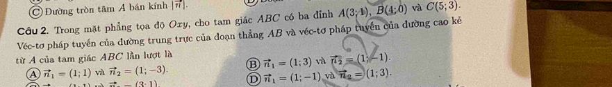 Đường tròn tâm A bán kính |vector n|. 
Câu 2. Trong mặt phẳng tọa độ Oxy, cho tam giác ABC có ba đỉnh A(3;1), B(4;0) và C(5;3). 
Véc-tơ pháp tuyến của đường trung trực của doạn thẳng AB và véc-tơ pháp tuyến của đường cao kẻ
từ A của tam giác ABC lần lượt là
B
vector n_1=(1;1) và vector n_2=(1;-3). vector n_1=(1;3) và vector n_2=(1;-1).
Rightarrow -(3· 1)
D vector n_1=(1;-1) và vector n_2=(1;3).