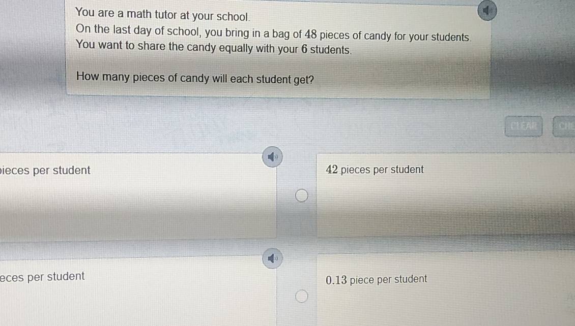 You are a math tutor at your school.
On the last day of school, you bring in a bag of 48 pieces of candy for your students.
You want to share the candy equally with your 6 students.
How many pieces of candy will each student get?
EAR CHE
ieces per student 42 pieces per student
eces per student
0.13 piece per student