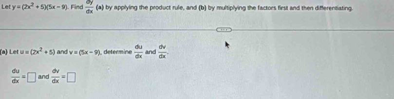 Let y=(2x^2+5)(5x-9) ). Find  dy/dx (a) by applying the product rule, and (b) by multiplying the factors first and then differentiating. 
(a) Let u=(2x^2+5) and v=(5x-9) , determine  du/dx  and  dv/dx .
 du/dx =□ and  dv/dx =□