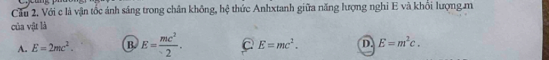 Cầu 2. Với c là vận tốc ánh sáng trong chân không, hệ thức Anhxtanh giữa năng lượng nghỉ E và khổi lượng m
của vật là
A. E=2mc^2. B. E= mc^2/2 .
E=mc^2. D. E=m^2c.