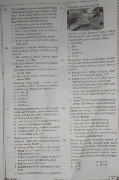 é 
a diselesaikan dengan pemasangan panel bar benkut!
19. Permasalahan peradaman listrik dapat 23.
. >
o surya. Akan tetapi, paneš surya memiliki
   
kelemahan dalam penggunaannya. Salan
satu ke@imahan tersebut adalah
a mudah dalam proses pembualan
. b. perlu peningkatan efisiensi energi
o c. daya penerimaan energi cahaya
. matahari kurang besar Sumber energi alternatif dapat
  
f
d. listrik yang dihasilkan terfalu besar dikembangkan dári sumber daya alam C
. e. panel surya memiliki massa paka seperti pada gambar di atas adalah O
yang cepat
20. Perhatikan kebijakan-kebijakan yang b. aftur a. batu bara
 
  
berhubungan dengan subsidi energi c. biofuel
  
benkut!
(1)Menambah. subsidi bahan bakar d. geotermal e. timah
minyak dan listrik.
(2) Substitusi bahan bakar minyak dengan 24. Penyataan berikut yang tepat sesual
bahan bakar nabati . dengan cara penghematan listrik dengan
  
(3) Mengembangkan kendaraan ber- menggunakan lampu hemat energi
adalah
r
tenaga listrk.
(4) Mengganti kereta diesel dengan a. penggunaan lampu halogen lebih
kereta BBM hemat dibandingkan lampu LED
Strategi yang dapal diambil oleh b. penggunaan lampu LED lebih hemat
pemerintah untuk mengurangi beban dibandingkan dengan lampu pijar
subsidi energi ditunjukkan oleh nomor _c. lampu CFL memakan daya lebih kecil
dibandingkan lampu LED
a. (1) dan (2) d. lampu pijar mendisipasi energi listrik
b. (1) dan (3) lebih sedikit dibandingkan lampu
c. (2) dan (3) halogen
d. (2) dan (4) e. lampu CFL lebih terang dibandingkan
e. (3) dan (4) lampu LED dengan daya yang sama
21. Suatu wilayah Indonesia memiliki banyak 25. Energi termal yang dihasikan ofeh industri
sungai yang beraliran deras. Keadaan ter- didinginkan dengan air. Berikut ini efek
sebut mendukung untuk dikembangkan  yang ditimbuïkan dan solusi pendinginan
pembangkit listrik karena .... tersebut, kecual_
a debit air rendah dan banyak endapan a. kadar oksigen di air berkurang
b.debit air stabil dan arus deras b. meningkatkan rasa dan bau air
c. kecepatan air yang tidak bisa diprediksi c. reaksi kimia makin cepat di air
d. bentuk sungai yang berkelok-kelok d, hewan air muncul ke permukaan
e. lebar sungai yang luas e. peningkatan kadar metana yang
22. Berikut yang merupakan alasan gas alam mematikan ekoš stem air
awalnya tidak dimanfaatkan sebagai 26. Secara geografis, Indonesia terletak di
sumber energi adalah .... daerah tropis dan dilewati oleh garis
a. menghasilkan polusi yang sangat khatulistiwa sehingga Indonesia memi-
liki intensitas radiasi yang cukup besar.
tinggi dibandingkan dengan sumber Berdasarkan pernyataan tersebut, pem-
energi fosil lainnya
wilayah yang jauh dari konsumen bangkit listrik yang cocok dikembangkan
b. ketersediaannya di alam berada di adalah
c. harganya sangat mahai a. PLTU d.PLTN
d. ketersediaannya di alam dekat dengan b. PLTS e. PLTG
kota C. PLTA
e. menyumbang emisi karbon yang besar