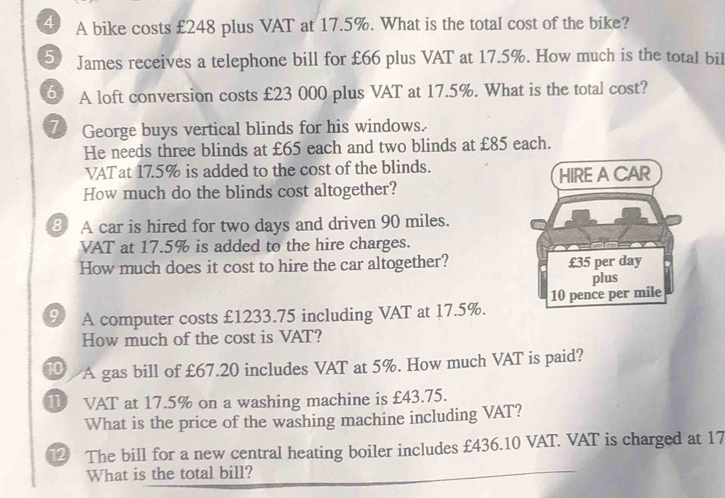 A bike costs £248 plus VAT at 17.5%. What is the total cost of the bike? 
5 James receives a telephone bill for £66 plus VAT at 17.5%. How much is the total bil 
⑤ A loft conversion costs £23 000 plus VAT at 17.5%. What is the total cost? 
7 George buys vertical blinds for his windows. 
He needs three blinds at £65 each and two blinds at £85 each. 
VATat 17.5% is added to the cost of the blinds. 
How much do the blinds cost altogether? 
⑧ A car is hired for two days and driven 90 miles. 
VAT at 17.5% is added to the hire charges. 
How much does it cost to hire the car altogether? 
91 A computer costs £1233.75 including VAT at 17.5%. 
How much of the cost is VAT? 
1 A gas bill of £67.20 includes VAT at 5%. How much VAT is paid? 
1 VAT at 17.5% on a washing machine is £43.75. 
What is the price of the washing machine including VAT? 
2 The bill for a new central heating boiler includes £436.10 VAT. VAT is charged at 17
What is the total bill?