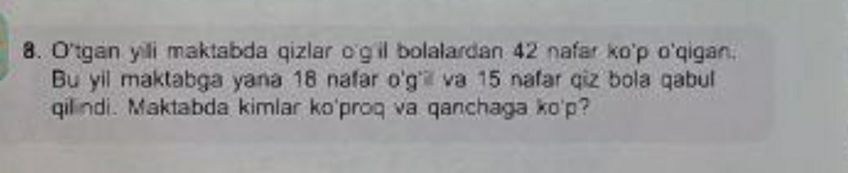 O'tgan yill maktabda qizlar o'g'il bolalardan 42 nafar ko' p o'qigan. 
Bu yil maktabga yana 18 nafar o'g'ill va 15 nafar qiz bola qabul 
qilindi. Maktabda kimlar ko'proq va qanchaga ko' p?