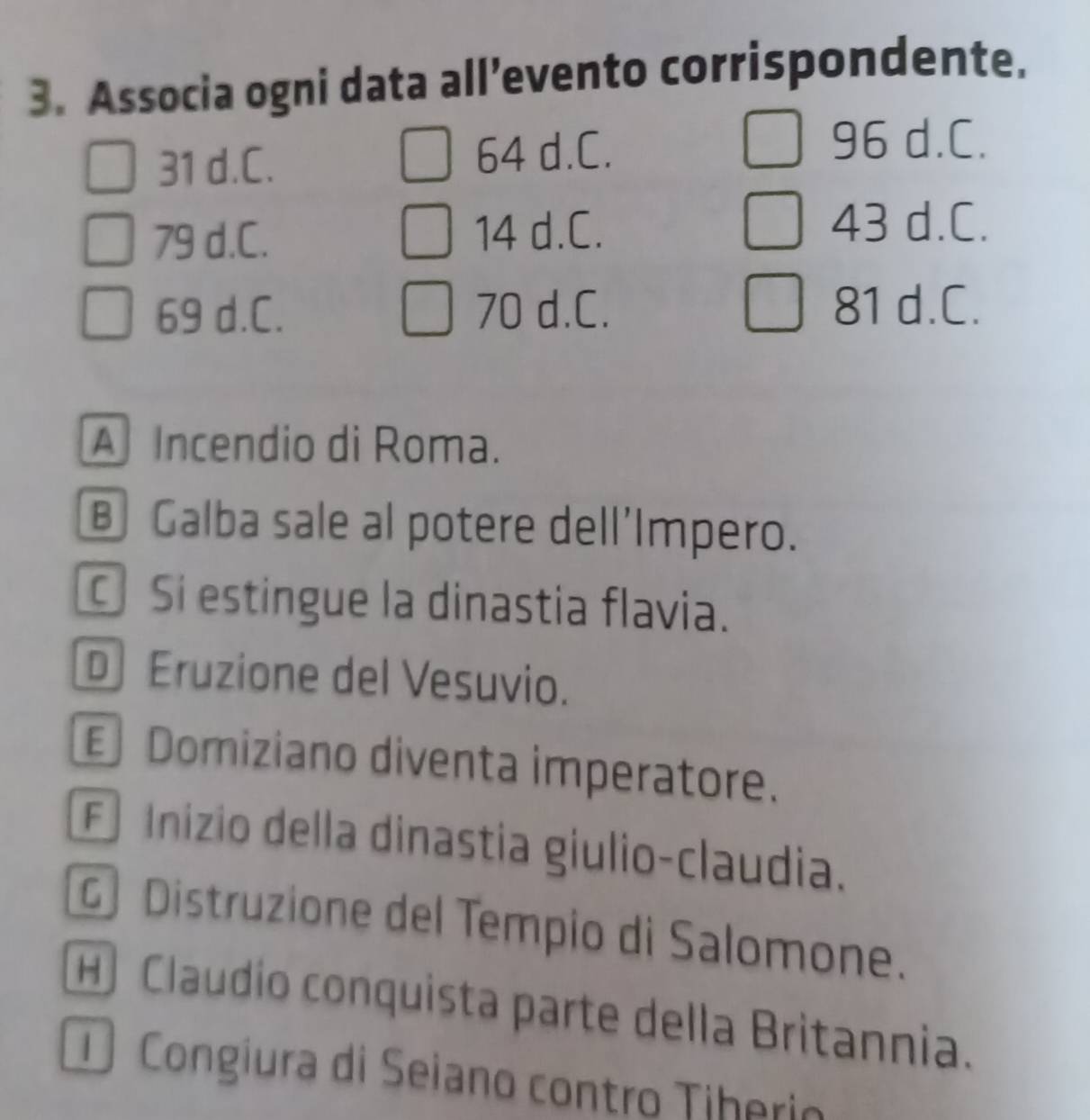 Associa ogni data all’evento corrispondente.
31 d.C. 64 d.C.
96 d.C.
79 d.C. 14 d.C.
43 d.C.
69 d.C. 70 d.C. 81 d.C.
A Incendio di Roma.
B Galba sale al potere dell'Impero.
Si estingue la dinastia flavia.
D Eruzione del Vesuvio.
Domiziano diventa imperatore.
F Inizio della dinastia giulio-claudia.
Distruzione del Tempio di Salomone.
H) Claudío conquista parte della Britannia.
Congiura di Seiano contro Tiherio