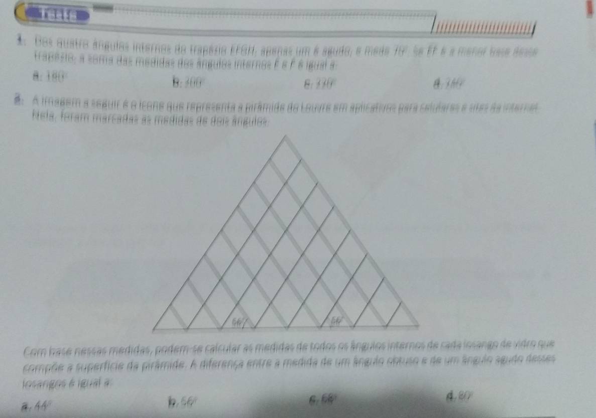 Tests
1. Dos quatro ángulos internos do trapésio EFGH, apenas um é agudo, e mede 70º. Se FF é a menor base áesse
trapesio; a soma das medidas dos ângulos internos é é é é igual a
8.180 B.300
8: 170°
f(9b)
A imagem a seguir é o icone que representa a pirâmide do Louvre em aplicativos para celulares e utes da interne
Nela, foram marcadas as medidas de dois ângulos.
Com base nessas medidas, podem-se calcular as medidas de todos os ângulos internos de cada losango de vidro que
compõe a superfície da pirâmide. A diferença entre a medida de um ânguio obtuso e de um ânguio agudo desses
l osangos é igua
: 44°
66°
6.68
4 80°