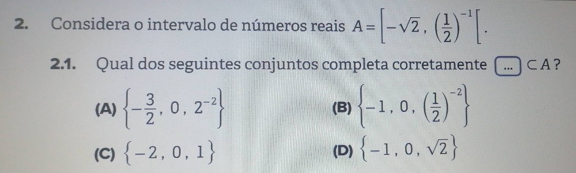 Considera o intervalo de números reais A=[-sqrt(2),( 1/2 )^-1[. 
2.1. Qual dos seguintes conjuntos completa corretamente ...CA ?
(A)  - 3/2 ,0,2^(-2) (B)  -1,0,( 1/2 )^-2
(C)  -2,0,1
(D)  -1,0,sqrt(2)