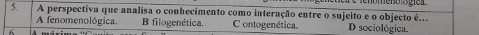 fenómenó lógíca.
5. A perspectiva que analisa o conhecimento como interação entre o sujeito e o objecto é...
A fenomenológica. B filogenética. C ontogenética. D sociológica.
6 A máximo