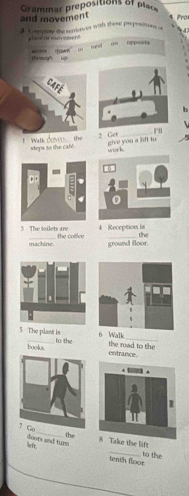 Grammar prepositions of place 
and movement ro 
3 Coanions the sentences with these prepositions of 
47 
plaot ur movement 
down in 
ne f on opposife 
through up 
b 
1Walk down the 2 Get_ 
r'u 
steps to the café. give you a lift to B 
work. 
3 The toilets are 4 Reception is 
_the coffee _the 
machine. ground floor. 
5 The plant is 6 Walk_ 
_to the the road to the 
books. entrance. 
doors and turn 
_ 
_the 8 Take the lift 
left. 
to the 
tenth floor