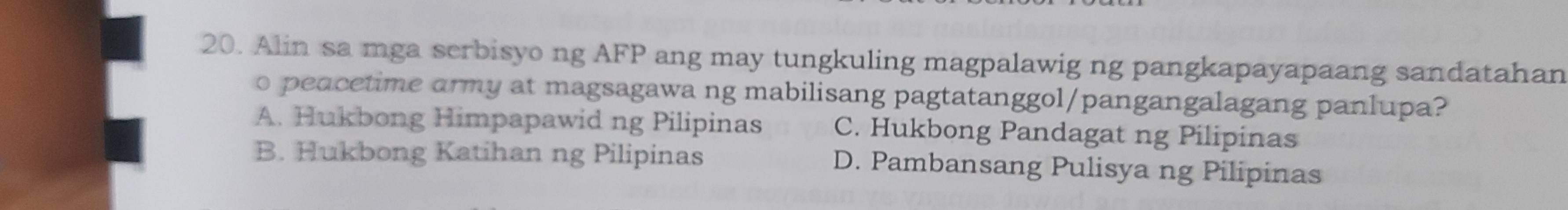 Alin sa mga serbisyo ng AFP ang may tungkuling magpalawig ng pangkapayapaang sandatahan
o peacetime army at magsagawa ng mabilisang pagtatanggol/pangangalagang panlupa?
A. Hukbong Himpapawid ng Pilipinas C. Hukbong Pandagat ng Pilipinas
B. Hukbong Katihan ng Pilipinas D. Pambansang Pulisya ng Pilipinas