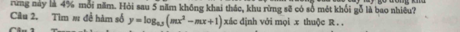go đong knd 
rừng này là 4% mỗi năm. Hỏi sau 5 năm không khai thác, khu rừng sẽ có số mét khối gỗ là bao nhiêu? 
Câu 2. Tìm # đề hàm số y=log _0.5(mx^2-mx+1) xác định với mọi x thuộc R. . 
~
