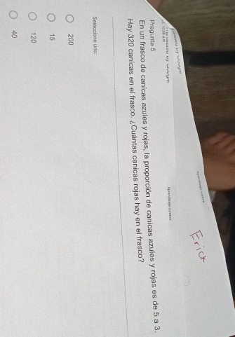 Apandionla cnóre
L a l C 
3 10 DB a m ' T Miou vy Mưuic Aprenctzejo sumbre
Pregunta 5
En un frasco de canicas azules y rojas, la proporción de canicas azules y rojas es de 5 a 3.
Hay 320 canicas en el frasco. ¿Cuántas canicas rojas hay en el frasco?
Seleccione und:
200
15
120
40