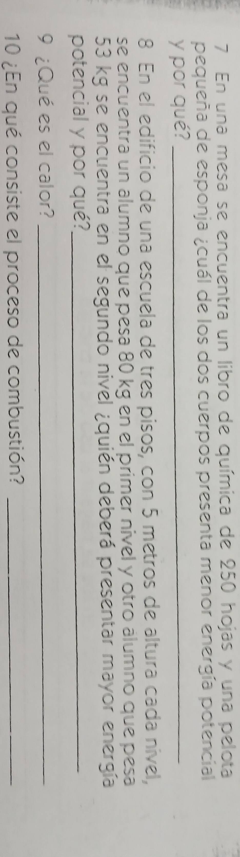 En una mesa se encuentra un libro de química de 250 hojas y una pelota 
pequeña de esponja ¿cuál de los dos cuerpos presenta menor energía potencial 
y por qué?_ 
8 En el edificio de una escuela de tres pisos, con 5 metros de altura cada nível, 
se encuentra un alumno que pesa 80 kg en el primer nivel y otro álumno que pesa
53 kg se encuentra en el segundo nivel ¿quién deberá presentar mayor energía 
potencial y por qué?_ 
9 ¿Qué es el calor?_ 
10 ¿En qué consiste el proceso de combustión?_