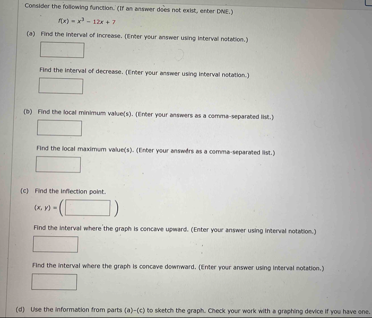 Consider the following function. (If an answer does not exist, enter DNE.)
f(x)=x^3-12x+7
(a) Find the interval of increase. (Enter your answer using interval notation.) 
Find the interval of decrease. (Enter your answer using interval notation.) 
(b) Find the local minimum value(s). (Enter your answers as a comma-separated list.) 
Find the local maximum value(s). (Enter your answers as a comma-separated list.) 
(c) Find the inflection point.
(x,y)=
Find the interval where the graph is concave upward. (Enter your answer using interval notation.) 
Find the interval where the graph is concave downward. (Enter your answer using interval notation.) 
(d) Use the information from parts (a)-(c) to sketch the graph. Check your work with a graphing device if you have one.